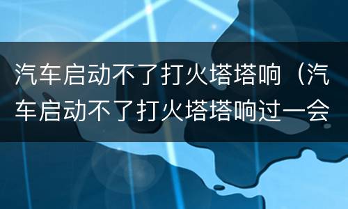 汽车启动不了打火塔塔响（汽车启动不了打火塔塔响过一会有启动了）