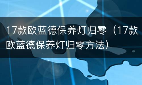 17款欧蓝德保养灯归零（17款欧蓝德保养灯归零方法）