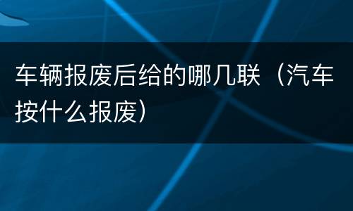 车辆报废后给的哪几联（汽车按什么报废）