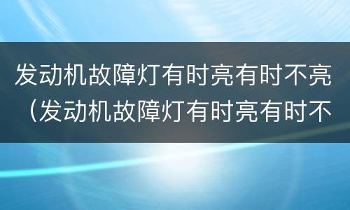 发动机故障灯有时亮有时不亮（发动机故障灯有时亮有时不亮是什么情况）