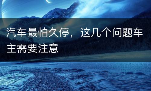 汽车最怕久停，这几个问题车主需要注意