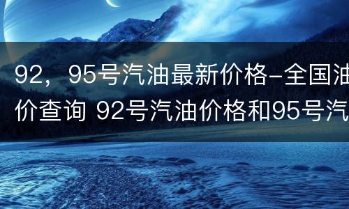 92，95号汽油最新价格-全国油价查询 92号汽油价格和95号汽油价格