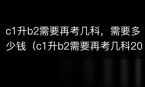 c1升b2需要再考几科，需要多少钱（c1升b2需要再考几科2020）