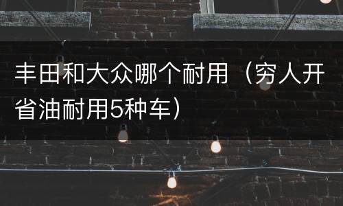 丰田和大众哪个耐用（穷人开省油耐用5种车）