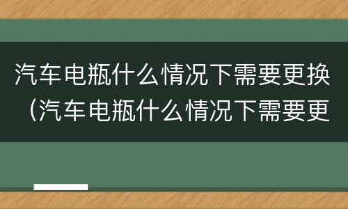 汽车电瓶什么情况下需要更换（汽车电瓶什么情况下需要更换?）