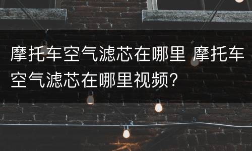 摩托车空气滤芯在哪里 摩托车空气滤芯在哪里视频?
