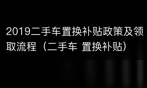 2019二手车置换补贴政策及领取流程（二手车 置换补贴）