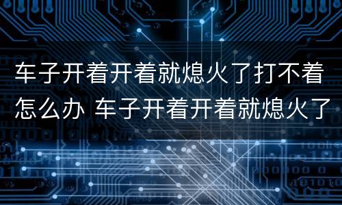 车子开着开着就熄火了打不着怎么办 车子开着开着就熄火了打不着怎么办油表亮灯