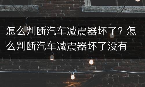 怎么判断汽车减震器坏了? 怎么判断汽车减震器坏了没有