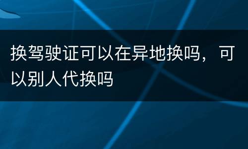 换驾驶证可以在异地换吗，可以别人代换吗