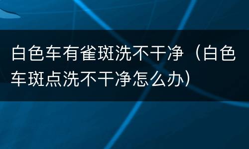 白色车有雀斑洗不干净（白色车斑点洗不干净怎么办）
