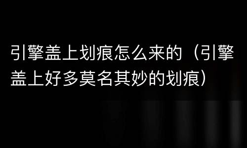 引擎盖上划痕怎么来的（引擎盖上好多莫名其妙的划痕）