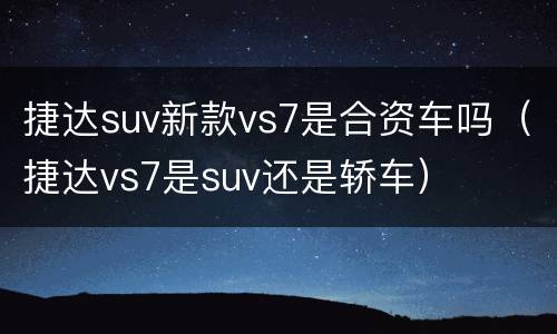 捷达suv新款vs7是合资车吗（捷达vs7是suv还是轿车）