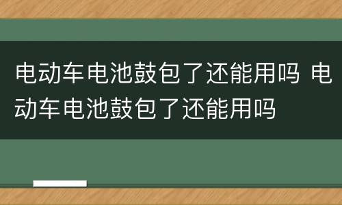 电动车电池鼓包了还能用吗 电动车电池鼓包了还能用吗