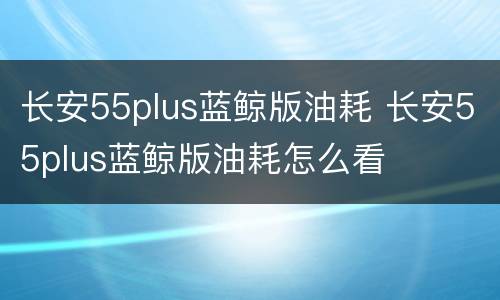 长安55plus蓝鲸版油耗 长安55plus蓝鲸版油耗怎么看