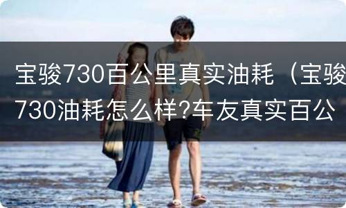 宝骏730百公里真实油耗（宝骏730油耗怎么样?车友真实百公里油耗...）