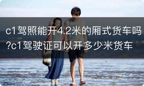 c1驾照能开4.2米的厢式货车吗?c1驾驶证可以开多少米货车