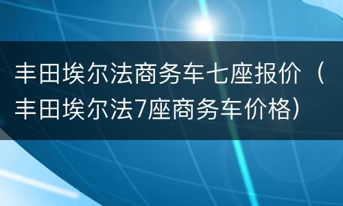 丰田埃尔法商务车七座报价（丰田埃尔法7座商务车价格）
