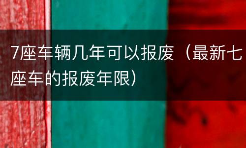 7座车辆几年可以报废（最新七座车的报废年限）