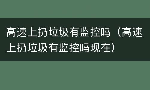高速上扔垃圾有监控吗（高速上扔垃圾有监控吗现在）