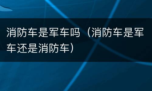 消防车是军车吗（消防车是军车还是消防车）