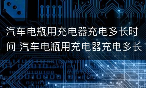 汽车电瓶用充电器充电多长时间 汽车电瓶用充电器充电多长时间充满