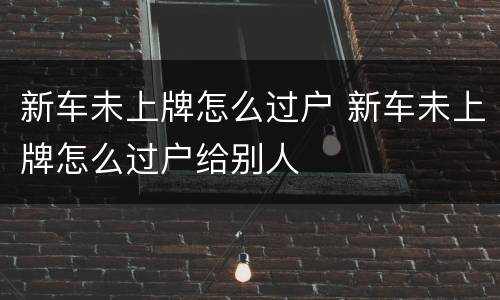 新车未上牌怎么过户 新车未上牌怎么过户给别人