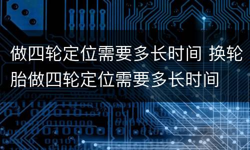 做四轮定位需要多长时间 换轮胎做四轮定位需要多长时间