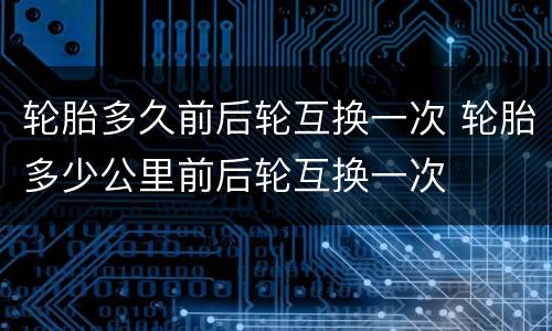 轮胎多久前后轮互换一次 轮胎多少公里前后轮互换一次