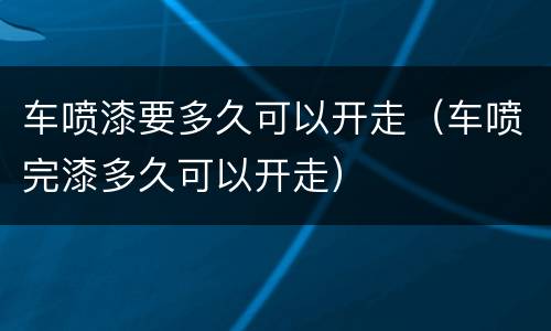车喷漆要多久可以开走（车喷完漆多久可以开走）