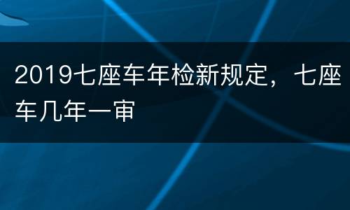 2019七座车年检新规定，七座车几年一审