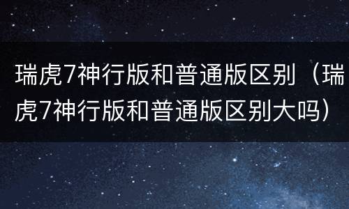 瑞虎7神行版和普通版区别（瑞虎7神行版和普通版区别大吗）