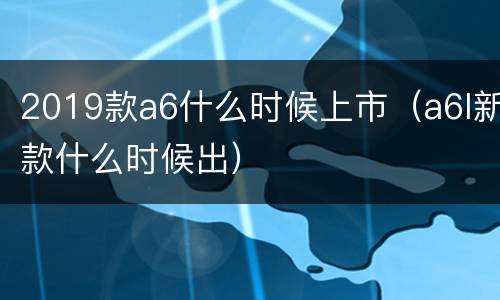 2019款a6什么时候上市（a6l新款什么时候出）