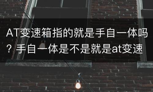 AT变速箱指的就是手自一体吗? 手自一体是不是就是at变速箱