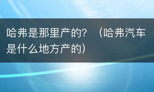 哈弗是那里产的？（哈弗汽车是什么地方产的）