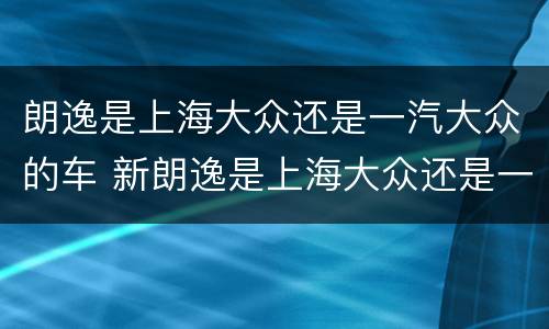 朗逸是上海大众还是一汽大众的车 新朗逸是上海大众还是一汽大众