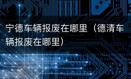 宁德车辆报废在哪里（德清车辆报废在哪里）