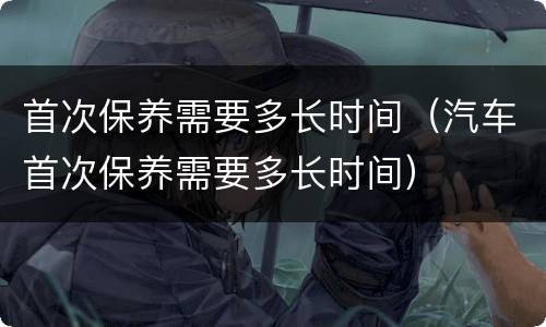 首次保养需要多长时间（汽车首次保养需要多长时间）