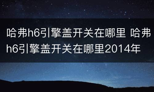 哈弗h6引擎盖开关在哪里 哈弗h6引擎盖开关在哪里2014年