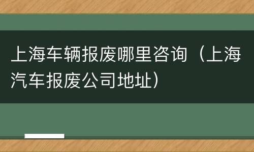 上海车辆报废哪里咨询（上海汽车报废公司地址）