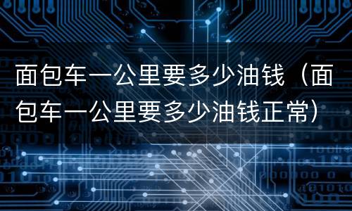 面包车一公里要多少油钱（面包车一公里要多少油钱正常）