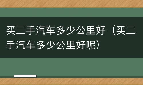 买二手汽车多少公里好（买二手汽车多少公里好呢）