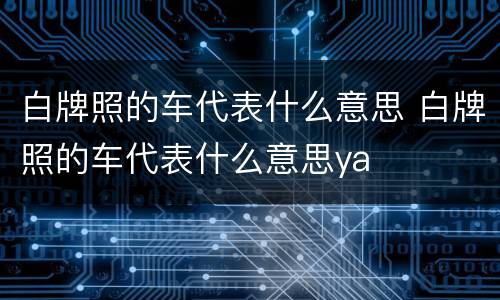 白牌照的车代表什么意思 白牌照的车代表什么意思ya