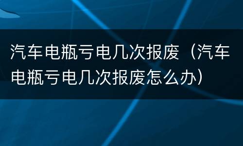 汽车电瓶亏电几次报废（汽车电瓶亏电几次报废怎么办）