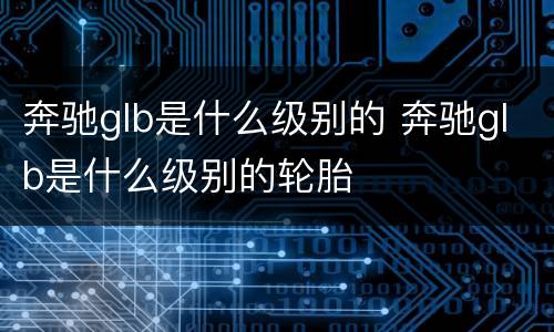奔驰glb是什么级别的 奔驰glb是什么级别的轮胎