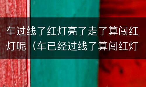 车过线了红灯亮了走了算闯红灯呢（车已经过线了算闯红灯吗）