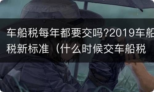 车船税每年都要交吗?2019车船税新标准（什么时候交车船税新标准2019）