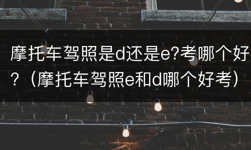 摩托车驾照是d还是e?考哪个好?（摩托车驾照e和d哪个好考）