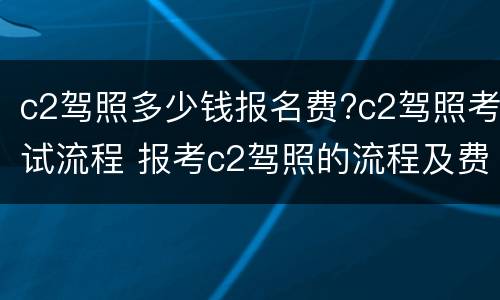 c2驾照多少钱报名费?c2驾照考试流程 报考c2驾照的流程及费用