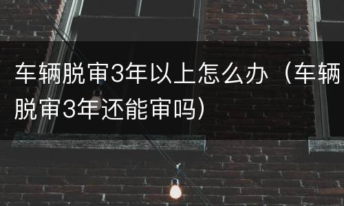 车辆脱审3年以上怎么办（车辆脱审3年还能审吗）